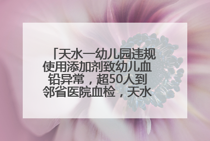天水一幼儿园违规使用添加剂致幼儿血铅异常，超50人到邻省医院血检，天水派专员到西安协助