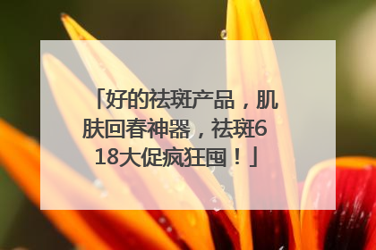 好的祛斑产品，肌肤回春神器，祛斑618大促疯狂囤！