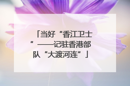 当好“香江卫士”——记驻香港部队“大渡河连”