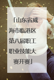 山东省威海市临港区第八届职工职业技能大赛开赛