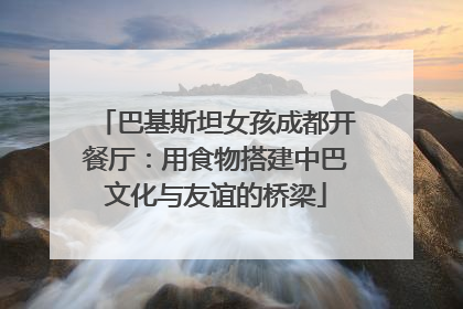 巴基斯坦女孩成都开餐厅：用食物搭建中巴文化与友谊的桥梁
