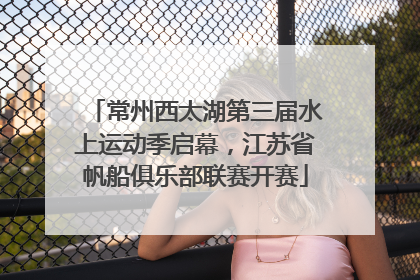 常州西太湖第三届水上运动季启幕，江苏省帆船俱乐部联赛开赛