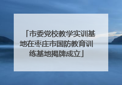 市委党校教学实训基地在枣庄市国防教育训练基地揭牌成立
