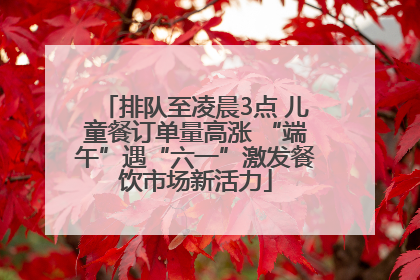 排队至凌晨3点 儿童餐订单量高涨 “端午”遇“六一”激发餐饮市场新活力