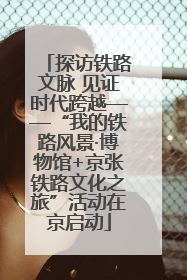 探访铁路文脉 见证时代跨越——“我的铁路风景·博物馆+京张铁路文化之旅”活动在京启动