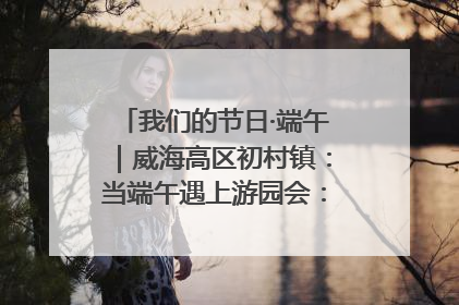 我们的节日·端午｜威海高区初村镇：当端午遇上游园会：来一场“粽”享欢乐的趣味冒险！