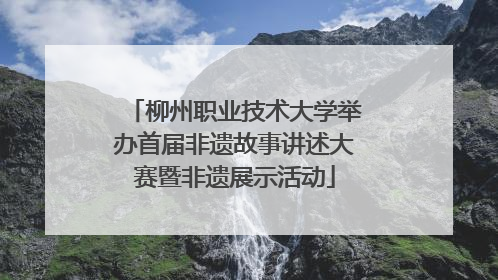 柳州职业技术大学举办首届非遗故事讲述大赛暨非遗展示活动