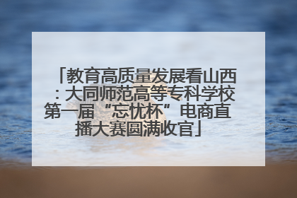 教育高质量发展看山西：大同师范高等专科学校第一届“忘忧杯”电商直播大赛圆满收官