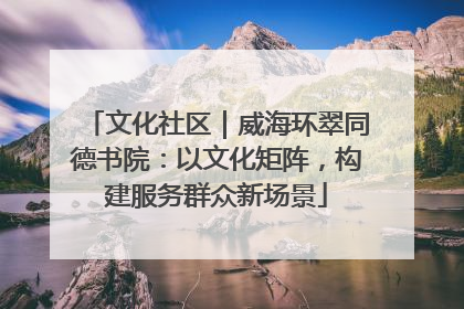 文化社区｜威海环翠同德书院：以文化矩阵，构建服务群众新场景
