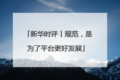 新华时评丨规范，是为了平台更好发展