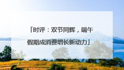 时评：双节同辉，端午假期成消费增长新动力