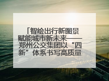 智绘出行新图景 赋能城市新未来——郑州公交集团以“四新”体系书写高质量发展篇章