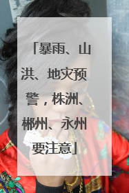 暴雨、山洪、地灾预警，株洲、郴州、永州要注意