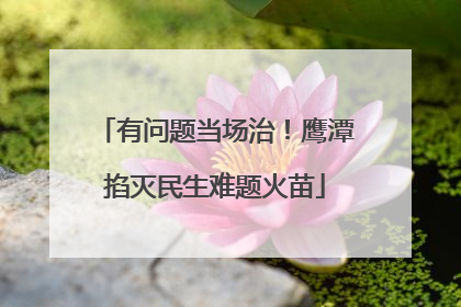 有问题当场治！鹰潭掐灭民生难题火苗