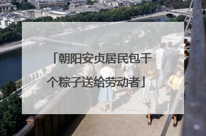 朝阳安贞居民包千个粽子送给劳动者