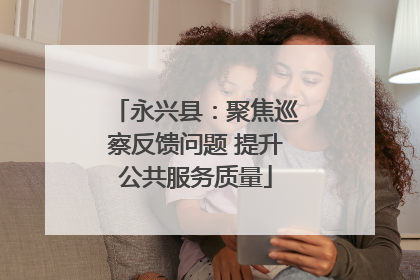 永兴县：聚焦巡察反馈问题 提升公共服务质量