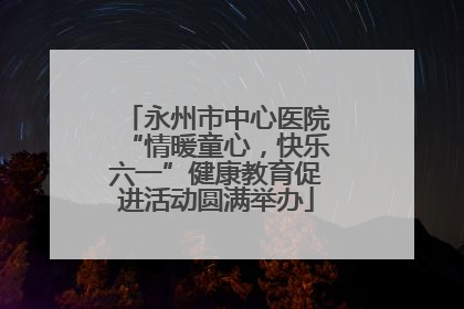 永州市中心医院“情暖童心，快乐六一”健康教育促进活动圆满举办