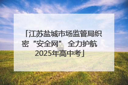 江苏盐城市场监管局织密“安全网” 全力护航2025年高中考