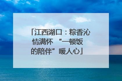江西湖口：粽香沁 情满怀 “一顿饭的陪伴”暖人心