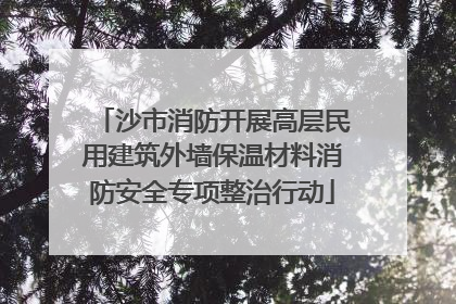 沙市消防开展高层民用建筑外墙保温材料消防安全专项整治行动