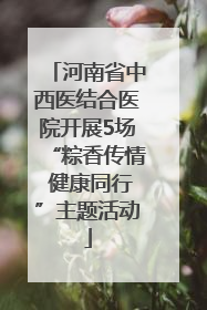 河南省中西医结合医院开展5场“粽香传情 健康同行”主题活动