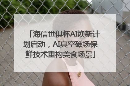 海信世俱杯AI焕新计划启动，AI真空磁场保鲜技术重构美食场景