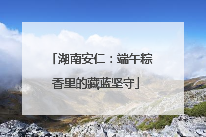 湖南安仁：端午粽香里的藏蓝坚守