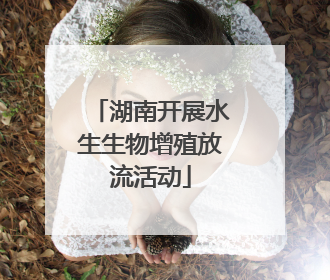 湖南开展水生生物增殖放流活动