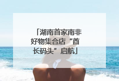 湖南首家南非好物集合店“酋长码头”启航