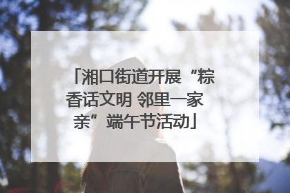 湘口街道开展“粽香话文明 邻里一家亲”端午节活动