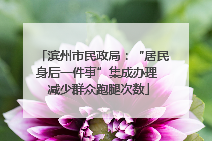 滨州市民政局：“居民身后一件事”集成办理 减少群众跑腿次数