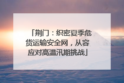 荆门：织密夏季危货运输安全网，从容应对高温汛期挑战