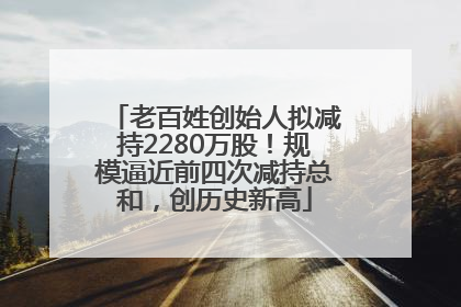 老百姓创始人拟减持2280万股！规模逼近前四次减持总和，创历史新高
