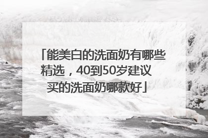 能美白的洗面奶有哪些精选，40到50岁建议买的洗面奶哪款好