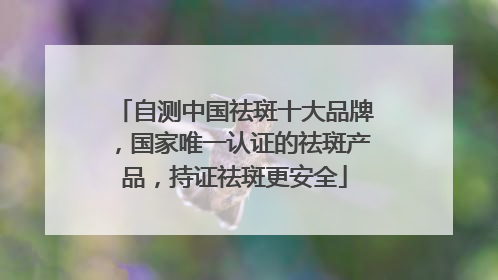 自测中国祛斑十大品牌，国家唯一认证的祛斑产品，持证祛斑更安全