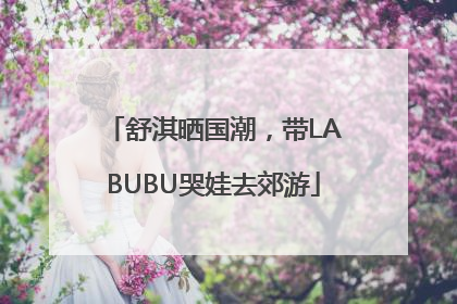 舒淇晒国潮，带LABUBU哭娃去郊游