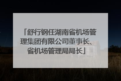 舒行钢任湖南省机场管理集团有限公司董事长、省机场管理局局长
