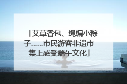 艾草香包、绳编小粽子……市民游客非遗市集上感受端午文化