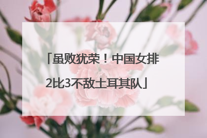 虽败犹荣！中国女排2比3不敌土耳其队