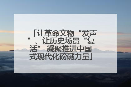 让革命文物“发声”、让历史场景“复活” 凝聚推进中国式现代化磅礴力量