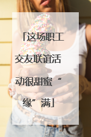 这场职工交友联谊活动很甜蜜“缘”满