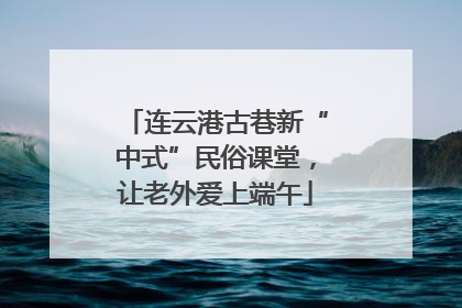 连云港古巷新“中式”民俗课堂，让老外爱上端午