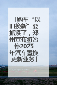 购车“以旧换新”要抓紧了，郑州宣布将暂停2025年汽车置换更新业务
