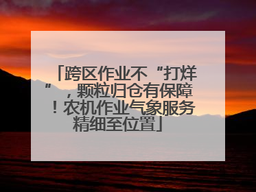 跨区作业不“打烊”，颗粒归仓有保障！农机作业气象服务精细至位置