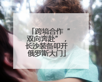 跨境合作“双向奔赴”，长沙装备叩开俄罗斯大门
