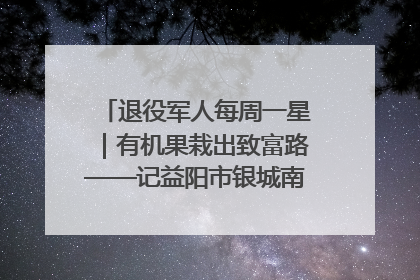 退役军人每周一星｜有机果栽出致富路——记益阳市银城南湖蔬果农民专业合作社总经理晏桂明