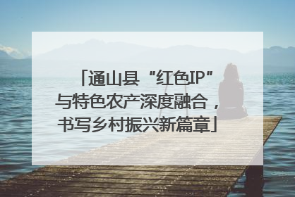 通山县“红色IP”与特色农产深度融合，书写乡村振兴新篇章