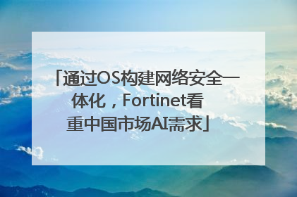 通过OS构建网络安全一体化，Fortinet看重中国市场AI需求