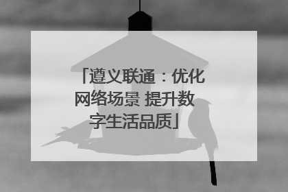 遵义联通：优化网络场景 提升数字生活品质