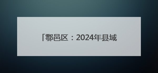 鄠邑区：2024年县域经济总量跃居全省第4